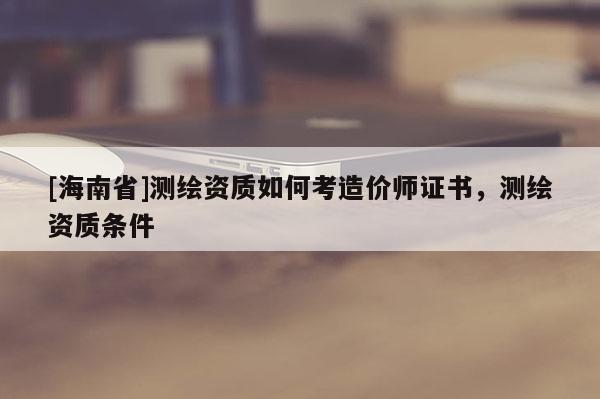 [海南省]測(cè)繪資質(zhì)如何考造價(jià)師證書，測(cè)繪資質(zhì)條件