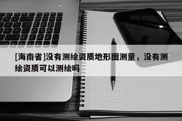 [海南省]沒有測繪資質(zhì)地形圖測量，沒有測繪資質(zhì)可以測繪嗎