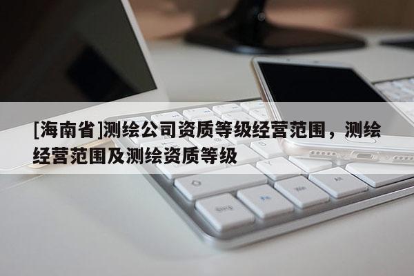 [海南省]測繪公司資質(zhì)等級經(jīng)營范圍，測繪經(jīng)營范圍及測繪資質(zhì)等級