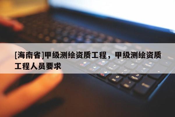 [海南省]甲級(jí)測(cè)繪資質(zhì)工程，甲級(jí)測(cè)繪資質(zhì)工程人員要求