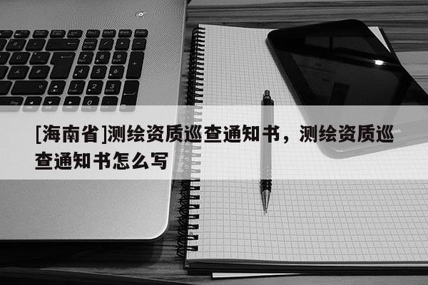 [海南省]測繪資質(zhì)巡查通知書，測繪資質(zhì)巡查通知書怎么寫
