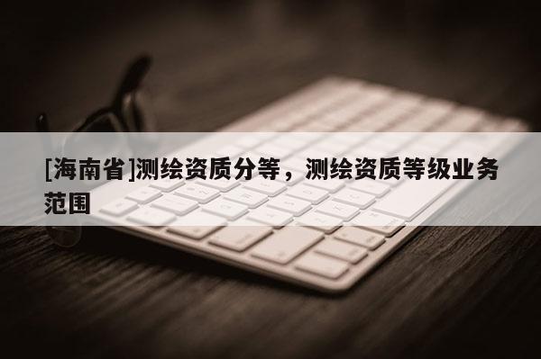 [海南省]測(cè)繪資質(zhì)分等，測(cè)繪資質(zhì)等級(jí)業(yè)務(wù)范圍