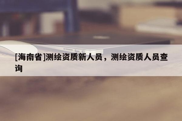 [海南省]測繪資質新人員，測繪資質人員查詢