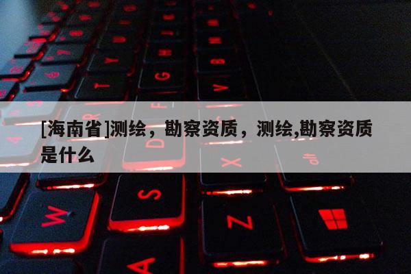 [海南省]測(cè)繪，勘察資質(zhì)，測(cè)繪,勘察資質(zhì)是什么