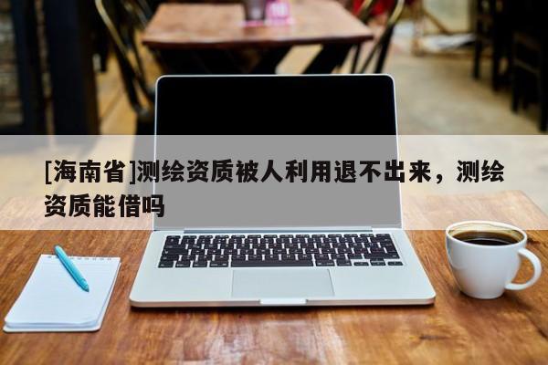 [海南省]測(cè)繪資質(zhì)被人利用退不出來，測(cè)繪資質(zhì)能借嗎