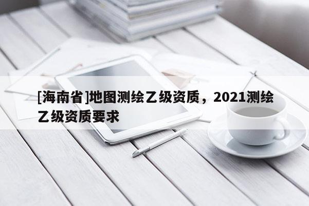 [海南省]地圖測繪乙級資質(zhì)，2021測繪乙級資質(zhì)要求