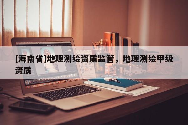 [海南省]地理測(cè)繪資質(zhì)監(jiān)管，地理測(cè)繪甲級(jí)資質(zhì)