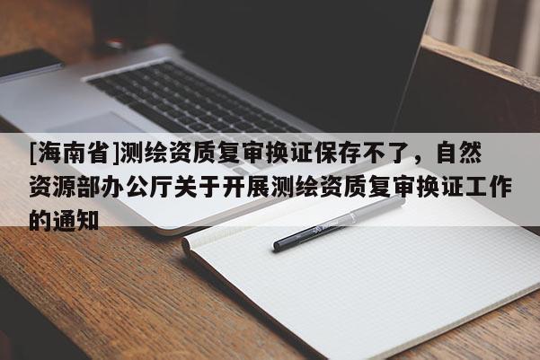 [海南省]測繪資質(zhì)復(fù)審換證保存不了，自然資源部辦公廳關(guān)于開展測繪資質(zhì)復(fù)審換證工作的通知