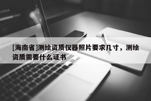 [海南省]測(cè)繪資質(zhì)儀器照片要求幾寸，測(cè)繪資質(zhì)需要什么證書