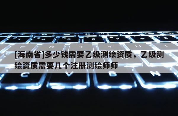 [海南省]多少錢需要乙級(jí)測(cè)繪資質(zhì)，乙級(jí)測(cè)繪資質(zhì)需要幾個(gè)注冊(cè)測(cè)繪師師