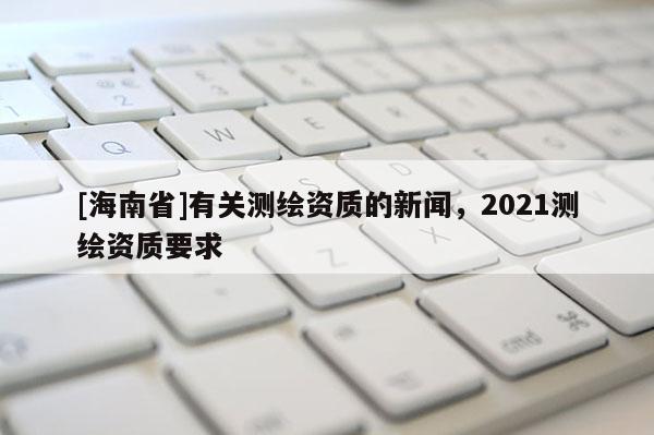 [海南省]有關(guān)測繪資質(zhì)的新聞，2021測繪資質(zhì)要求