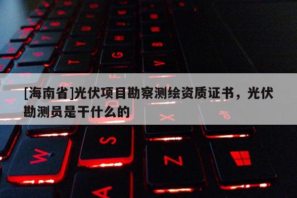 [海南省]光伏項(xiàng)目勘察測(cè)繪資質(zhì)證書(shū)，光伏勘測(cè)員是干什么的