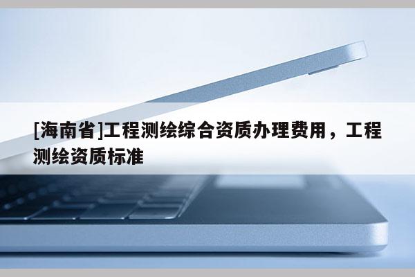 [海南省]工程測(cè)繪綜合資質(zhì)辦理費(fèi)用，工程測(cè)繪資質(zhì)標(biāo)準(zhǔn)