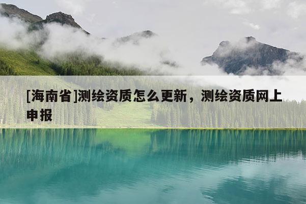 [海南省]測繪資質(zhì)怎么更新，測繪資質(zhì)網(wǎng)上申報(bào)