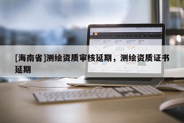 [海南省]測繪資質(zhì)審核延期，測繪資質(zhì)證書延期