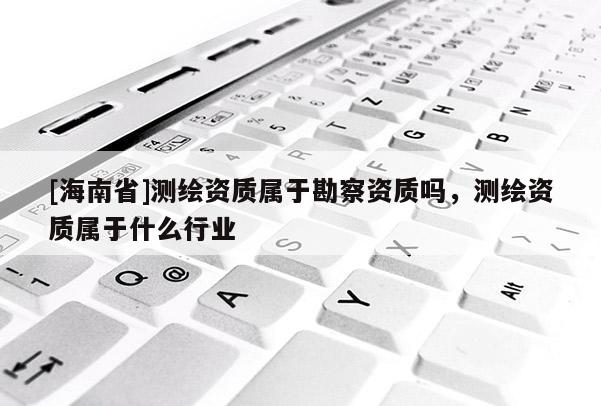 [海南省]測繪資質(zhì)屬于勘察資質(zhì)嗎，測繪資質(zhì)屬于什么行業(yè)