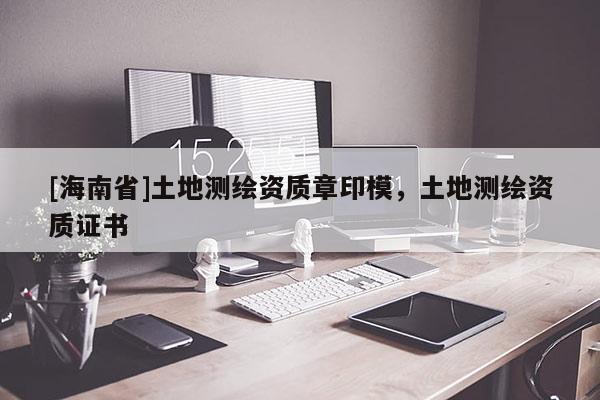 [海南省]土地測(cè)繪資質(zhì)章印模，土地測(cè)繪資質(zhì)證書(shū)