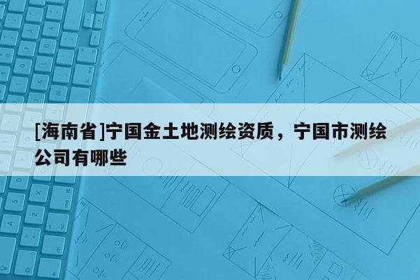 [海南省]寧國金土地測繪資質(zhì)，寧國市測繪公司有哪些