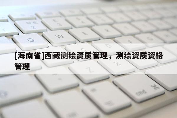 [海南省]西藏測(cè)繪資質(zhì)管理，測(cè)繪資質(zhì)資格管理