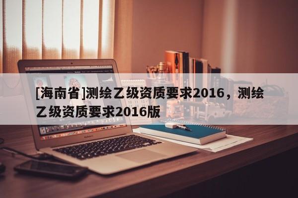 [海南省]測繪乙級資質要求2016，測繪乙級資質要求2016版