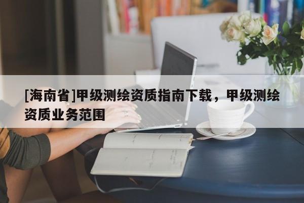 [海南省]甲級測繪資質(zhì)指南下載，甲級測繪資質(zhì)業(yè)務(wù)范圍
