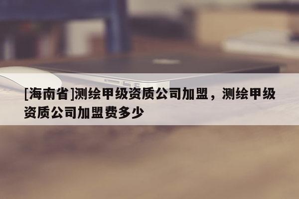 [海南省]測(cè)繪甲級(jí)資質(zhì)公司加盟，測(cè)繪甲級(jí)資質(zhì)公司加盟費(fèi)多少