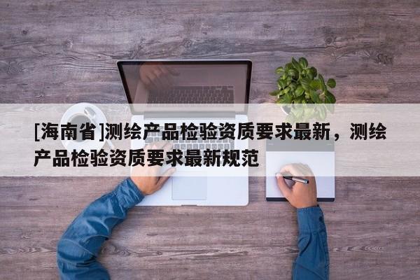 [海南省]測繪產(chǎn)品檢驗資質(zhì)要求最新，測繪產(chǎn)品檢驗資質(zhì)要求最新規(guī)范
