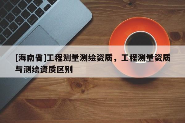 [海南省]工程測(cè)量測(cè)繪資質(zhì)，工程測(cè)量資質(zhì)與測(cè)繪資質(zhì)區(qū)別