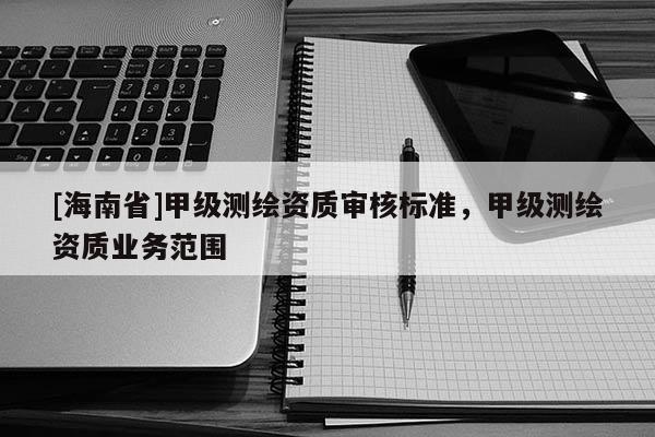 [海南省]甲級(jí)測(cè)繪資質(zhì)審核標(biāo)準(zhǔn)，甲級(jí)測(cè)繪資質(zhì)業(yè)務(wù)范圍