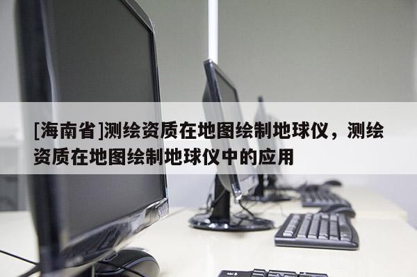 [海南省]測(cè)繪資質(zhì)在地圖繪制地球儀，測(cè)繪資質(zhì)在地圖繪制地球儀中的應(yīng)用