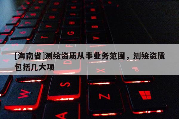 [海南省]測繪資質(zhì)從事業(yè)務(wù)范圍，測繪資質(zhì)包括幾大項(xiàng)