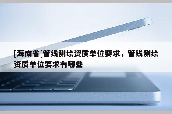 [海南省]管線測(cè)繪資質(zhì)單位要求，管線測(cè)繪資質(zhì)單位要求有哪些