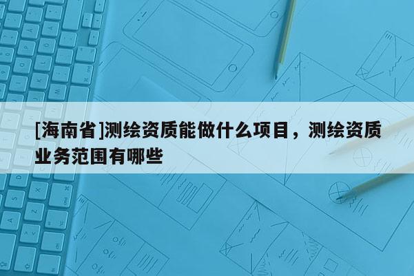 [海南省]測繪資質(zhì)能做什么項(xiàng)目，測繪資質(zhì)業(yè)務(wù)范圍有哪些