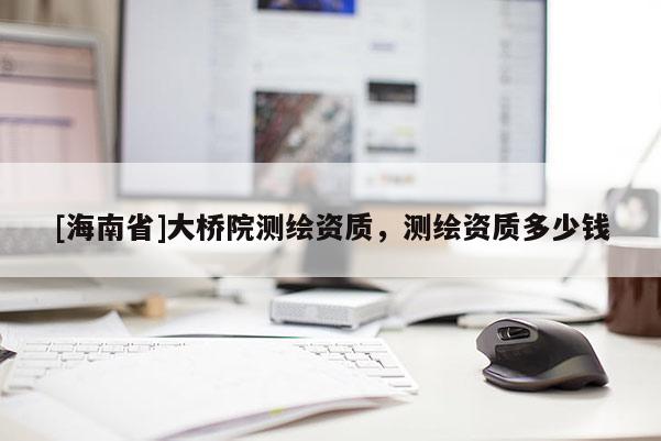 [海南省]大橋院測繪資質(zhì)，測繪資質(zhì)多少錢