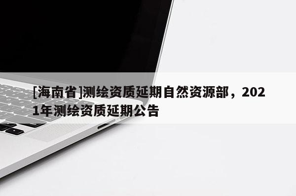 [海南省]測繪資質(zhì)延期自然資源部，2021年測繪資質(zhì)延期公告