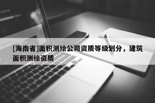 [海南省]面積測繪公司資質(zhì)等級劃分，建筑面積測繪資質(zhì)