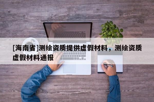 [海南省]測繪資質(zhì)提供虛假材料，測繪資質(zhì)虛假材料通報(bào)