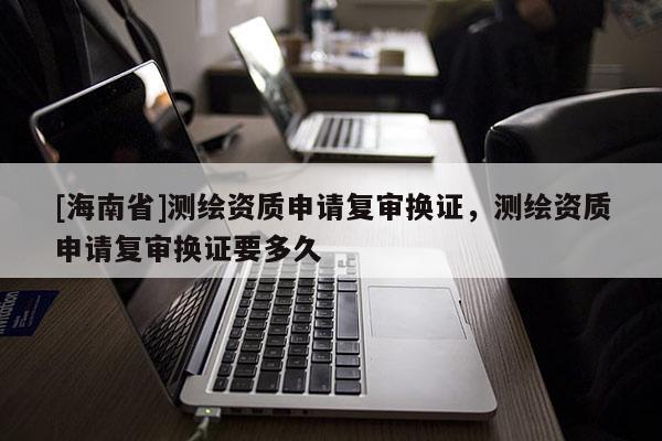 [海南省]測(cè)繪資質(zhì)申請(qǐng)復(fù)審換證，測(cè)繪資質(zhì)申請(qǐng)復(fù)審換證要多久