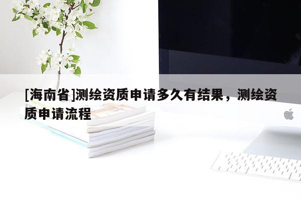 [海南省]測繪資質申請多久有結果，測繪資質申請流程