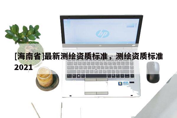 [海南省]最新測繪資質標準，測繪資質標準2021