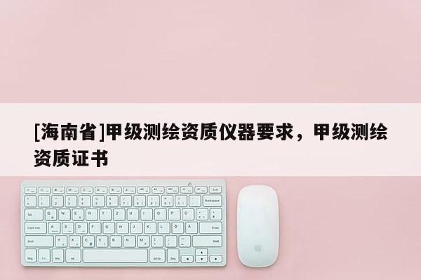 [海南省]甲級(jí)測(cè)繪資質(zhì)儀器要求，甲級(jí)測(cè)繪資質(zhì)證書(shū)