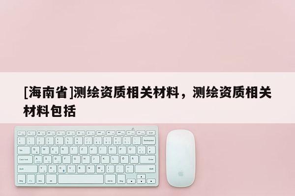 [海南省]測繪資質(zhì)相關(guān)材料，測繪資質(zhì)相關(guān)材料包括