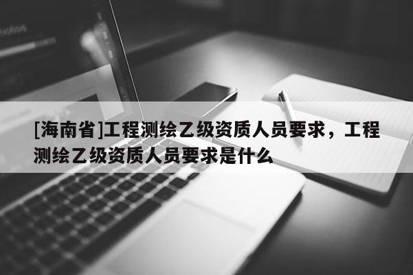 [海南省]工程測(cè)繪乙級(jí)資質(zhì)人員要求，工程測(cè)繪乙級(jí)資質(zhì)人員要求是什么