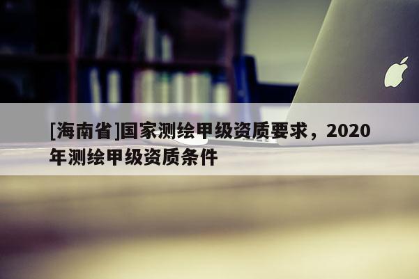 [海南省]國(guó)家測(cè)繪甲級(jí)資質(zhì)要求，2020年測(cè)繪甲級(jí)資質(zhì)條件