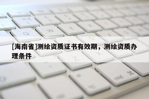 [海南省]測繪資質(zhì)證書有效期，測繪資質(zhì)辦理條件