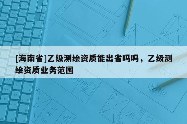 [海南省]乙級測繪資質能出省嗎嗎，乙級測繪資質業(yè)務范圍