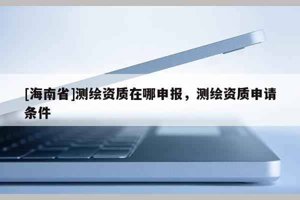 [海南省]測(cè)繪資質(zhì)在哪申報(bào)，測(cè)繪資質(zhì)申請(qǐng)條件