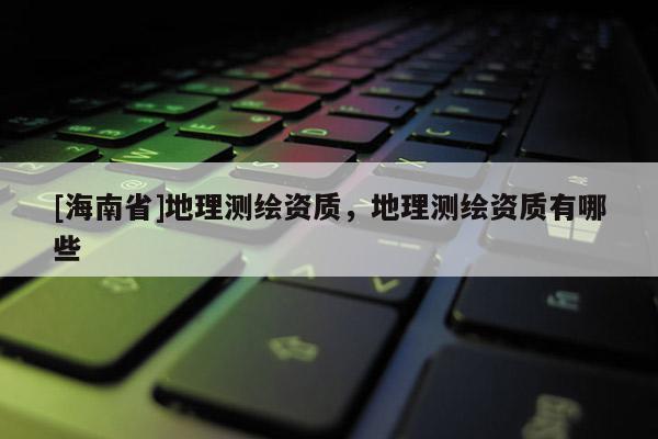 [海南省]地理測(cè)繪資質(zhì)，地理測(cè)繪資質(zhì)有哪些