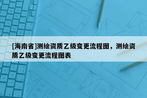 [海南省]測繪資質(zhì)乙級變更流程圖，測繪資質(zhì)乙級變更流程圖表