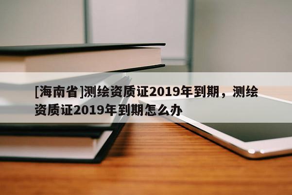 [海南省]測繪資質(zhì)證2019年到期，測繪資質(zhì)證2019年到期怎么辦